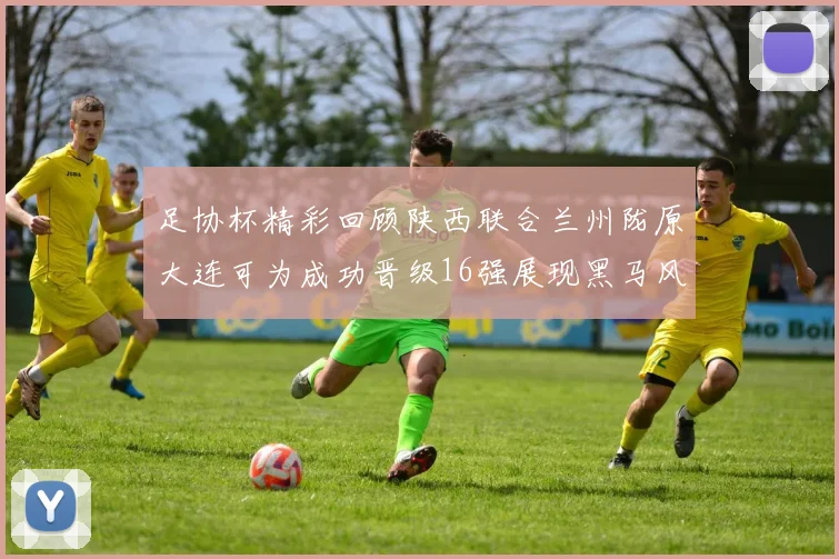 足协杯精彩回顾陕西联合兰州陇原大连可为成功晋级16强展现黑马风采