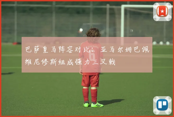 巴萨皇马阵容对比：亚马尔姆巴佩维尼修斯组成强力三叉戟