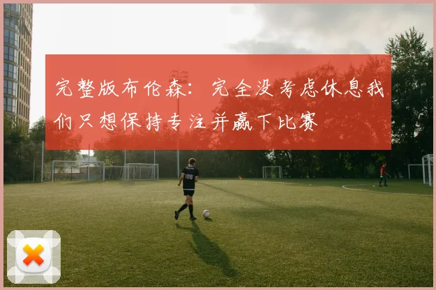 完整版布伦森：完全没考虑休息我们只想保持专注并赢下比赛
