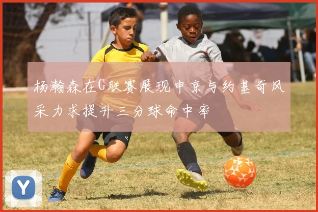 杨瀚森在G联赛展现申京与约基奇风采力求提升三分球命中率