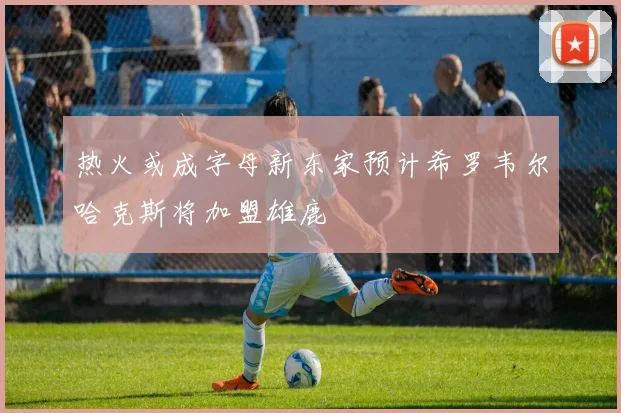 热火或成字母新东家预计希罗韦尔哈克斯将加盟雄鹿