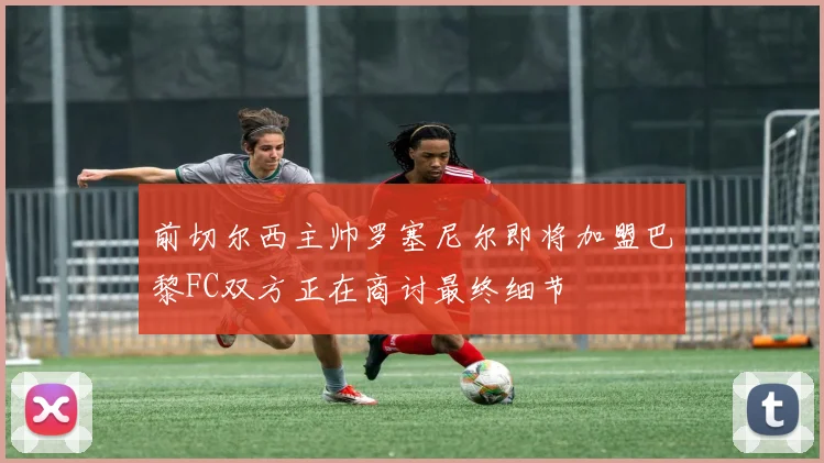 前切尔西主帅罗塞尼尔即将加盟巴黎FC双方正在商讨最终细节