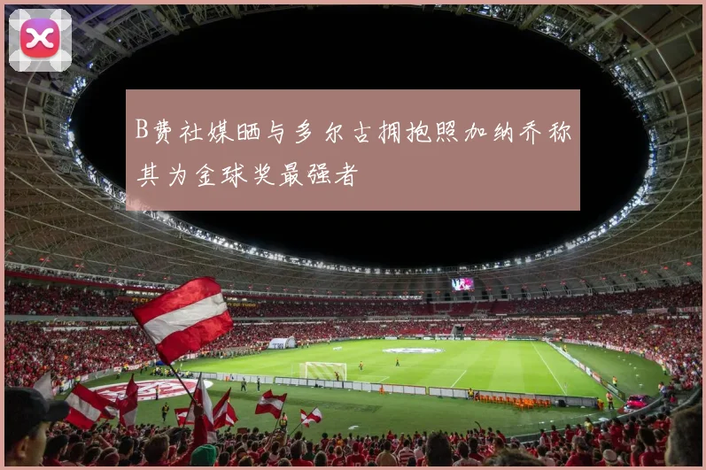 B费社媒晒与多尔古拥抱照加纳乔称其为金球奖最强者