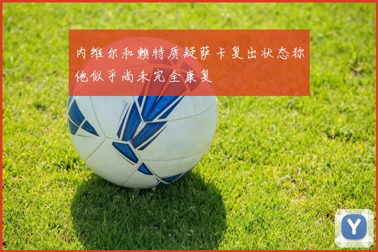 内维尔和赖特质疑萨卡复出状态称他似乎尚未完全康复