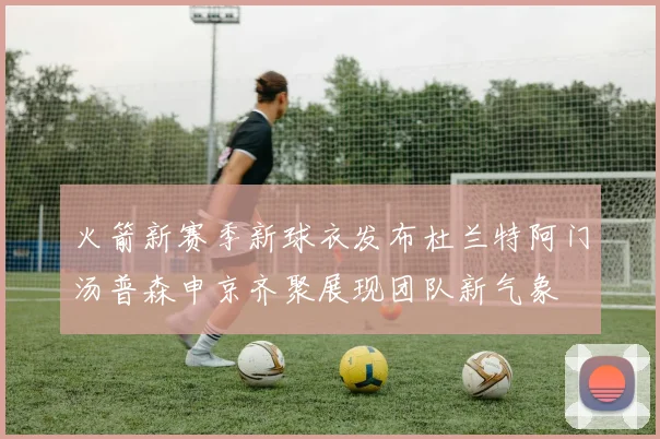 火箭新赛季新球衣发布杜兰特阿门汤普森申京齐聚展现团队新气象