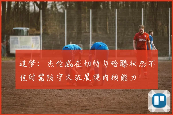 追梦：杰伦威在切特与哈滕状态不佳时需防守文班展现内线能力