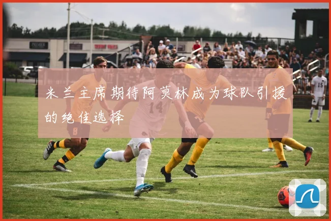 米兰主席期待阿莫林成为球队引援的绝佳选择