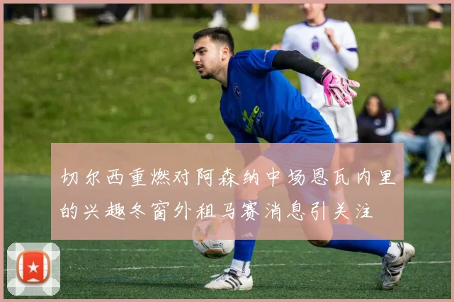 切尔西重燃对阿森纳中场恩瓦内里的兴趣冬窗外租马赛消息引关注