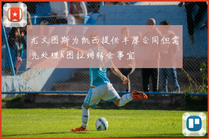 尤文图斯为凯西提供丰厚合同但需先处理K图拉姆转会事宜