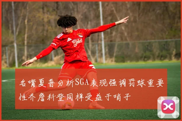 名嘴夏普分析SGA表现强调罚球重要性乔詹科登同样受益于哨子
