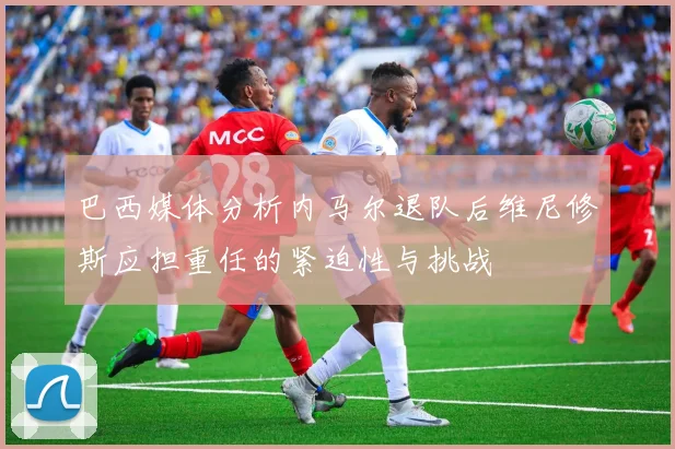 巴西媒体分析内马尔退队后维尼修斯应担重任的紧迫性与挑战