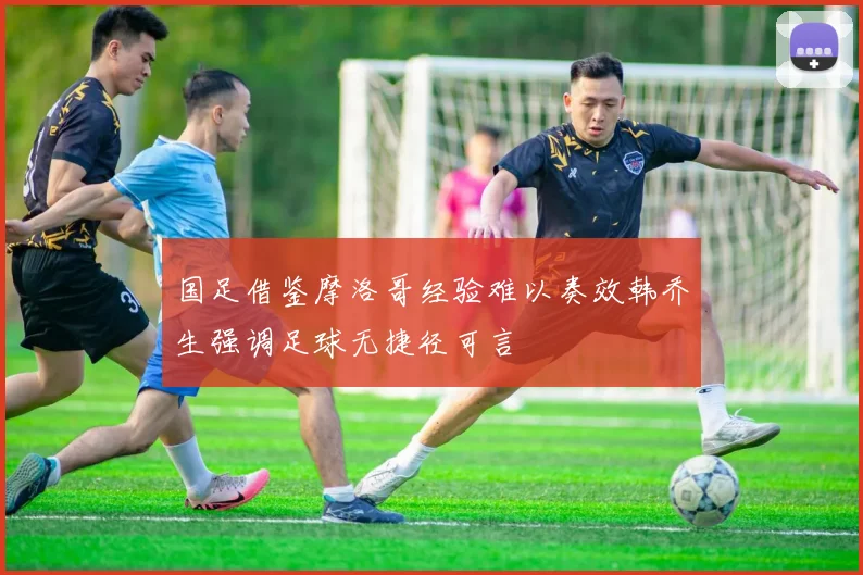 国足借鉴摩洛哥经验难以奏效韩乔生强调足球无捷径可言