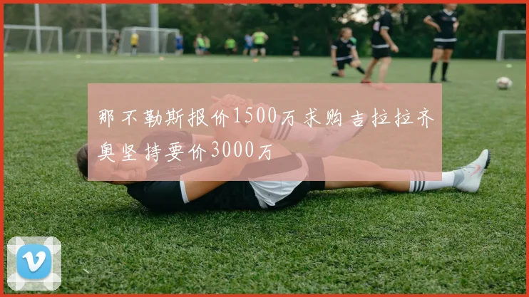 那不勒斯报价1500万求购吉拉拉齐奥坚持要价3000万