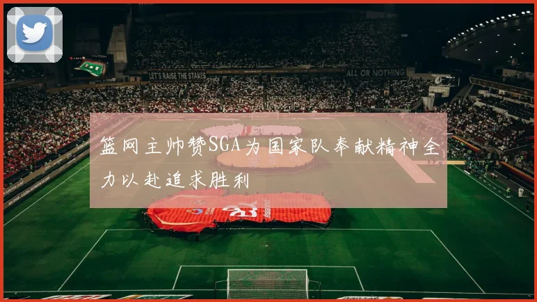 篮网主帅赞SGA为国家队奉献精神全力以赴追求胜利