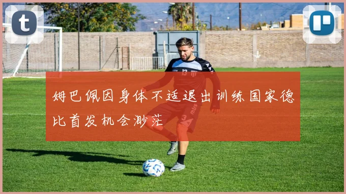姆巴佩因身体不适退出训练国家德比首发机会渺茫