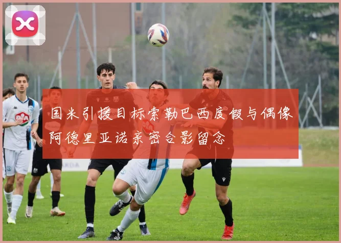 国米引援目标索勒巴西度假与偶像阿德里亚诺亲密合影留念