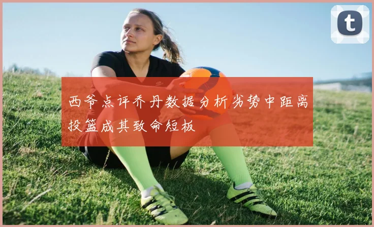 西爷点评乔丹数据分析劣势中距离投篮成其致命短板