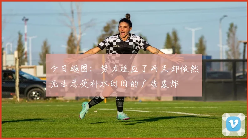 今日趣图：努力适应了两天却依然无法忍受补水时间的广告轰炸