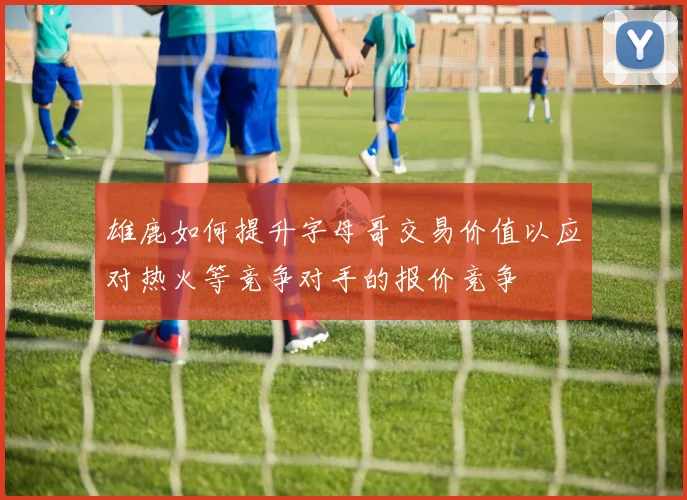 雄鹿如何提升字母哥交易价值以应对热火等竞争对手的报价竞争