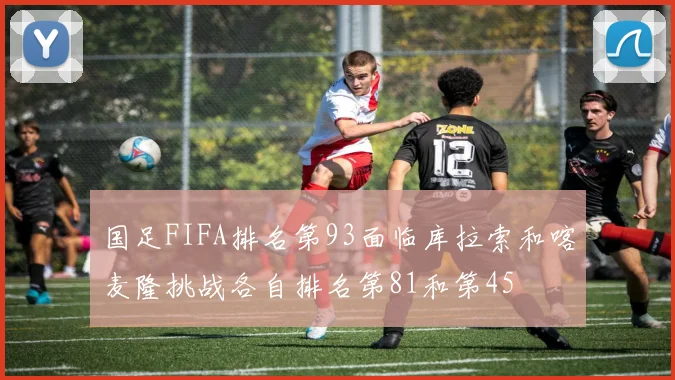 国足FIFA排名第93面临库拉索和喀麦隆挑战各自排名第81和第45