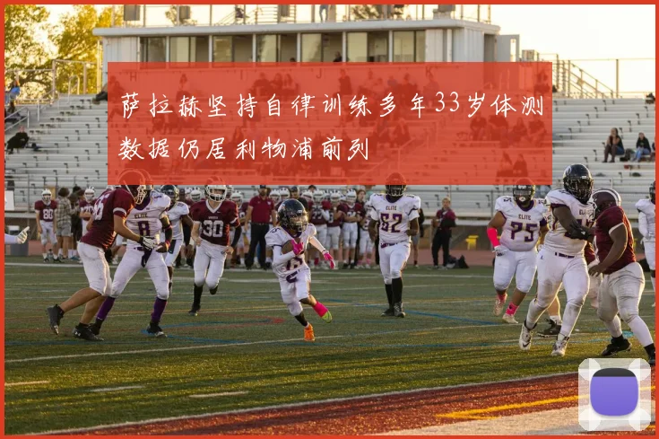 萨拉赫坚持自律训练多年33岁体测数据仍居利物浦前列