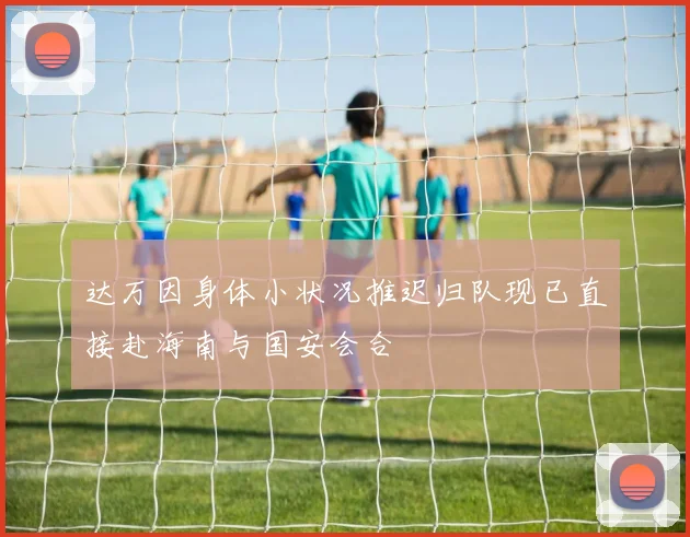 达万因身体小状况推迟归队现已直接赴海南与国安会合